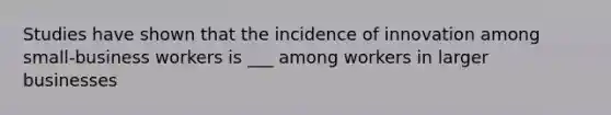 Studies have shown that the incidence of innovation among small-business workers is ___ among workers in larger businesses