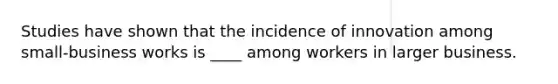 Studies have shown that the incidence of innovation among small-business works is ____ among workers in larger business.