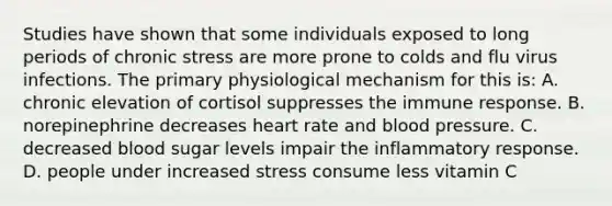 Studies have shown that some individuals exposed to long periods of chronic stress are more prone to colds and flu virus infections. The primary physiological mechanism for this is: A. chronic elevation of cortisol suppresses the <a href='https://www.questionai.com/knowledge/krhPdp6cmU-immune-response' class='anchor-knowledge'>immune response</a>. B. norepinephrine decreases heart rate and <a href='https://www.questionai.com/knowledge/kD0HacyPBr-blood-pressure' class='anchor-knowledge'>blood pressure</a>. C. decreased blood sugar levels impair the <a href='https://www.questionai.com/knowledge/kRspUkMiws-inflammatory-response' class='anchor-knowledge'>inflammatory response</a>. D. people under increased stress consume less vitamin C