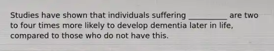 Studies have shown that individuals suffering __________ are two to four times more likely to develop dementia later in life, compared to those who do not have this.