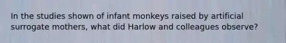 In the studies shown of infant monkeys raised by artificial surrogate mothers, what did Harlow and colleagues observe?