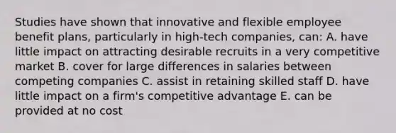 Studies have shown that innovative and flexible employee benefit plans, particularly in high-tech companies, can: A. have little impact on attracting desirable recruits in a very competitive market B. cover for large differences in salaries between competing companies C. assist in retaining skilled staff D. have little impact on a firm's competitive advantage E. can be provided at no cost