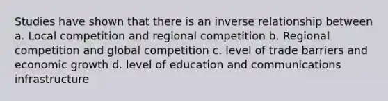 Studies have shown that there is an <a href='https://www.questionai.com/knowledge/kc6KNK1VxL-inverse-relation' class='anchor-knowledge'>inverse relation</a>ship between a. Local competition and regional competition b. Regional competition and global competition c. level of trade barriers and economic growth d. level of education and communications infrastructure