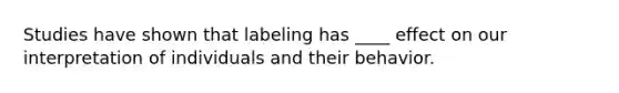 Studies have shown that labeling has ____ effect on our interpretation of individuals and their behavior.