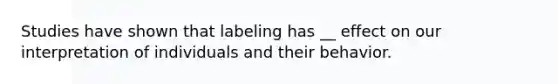 Studies have shown that labeling has __ effect on our interpretation of individuals and their behavior.