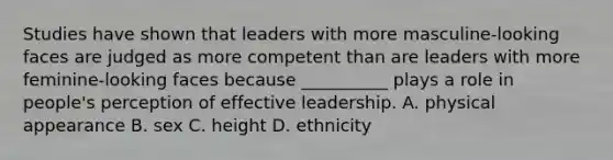 Studies have shown that leaders with more masculine-looking faces are judged as more competent than are leaders with more feminine-looking faces because __________ plays a role in people's perception of effective leadership. A. physical appearance B. sex C. height D. ethnicity