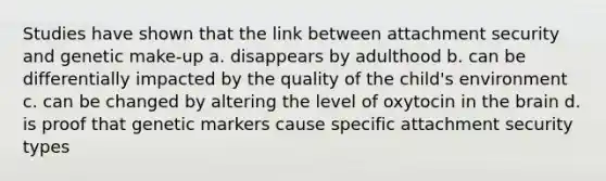 Studies have shown that the link between attachment security and genetic make-up a. disappears by adulthood b. can be differentially impacted by the quality of the child's environment c. can be changed by altering the level of oxytocin in the brain d. is proof that genetic markers cause specific attachment security types