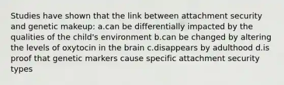 Studies have shown that the link between attachment security and genetic makeup: a.can be differentially impacted by the qualities of the child's environment b.can be changed by altering the levels of oxytocin in the brain c.disappears by adulthood d.is proof that genetic markers cause specific attachment security types