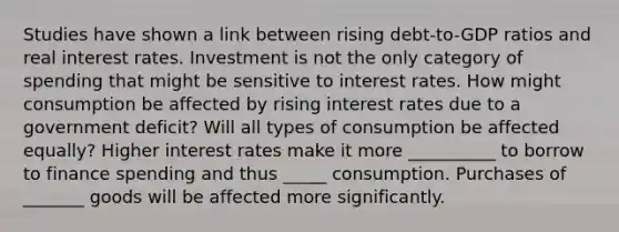 Studies have shown a link between rising​ debt-to-GDP ratios and real interest rates. Investment is not the only category of spending that might be sensitive to interest rates. How might consumption be affected by rising interest rates due to a government​ deficit? Will all types of consumption be affected​ equally? Higher interest rates make it more __________ to borrow to finance spending and thus _____ consumption. Purchases of _______ goods will be affected more significantly.