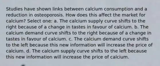 Studies have shown links between calcium consumption and a reduction in osteoporosis. How does this affect the market for calcium? Select one: a. The calcium supply curve shifts to the right because of a change in tastes in favour of calcium. b. The calcium demand curve shifts to the right because of a change in tastes in favour of calcium. c. The calcium demand curve shifts to the left because this new information will increase the price of calcium. d. The calcium supply curve shifts to the left because this new information will increase the price of calcium.