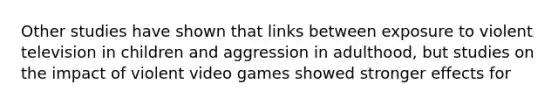 Other studies have shown that links between exposure to violent television in children and aggression in adulthood, but studies on the impact of violent video games showed stronger effects for