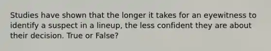 Studies have shown that the longer it takes for an eyewitness to identify a suspect in a lineup, the less confident they are about their decision. True or False?