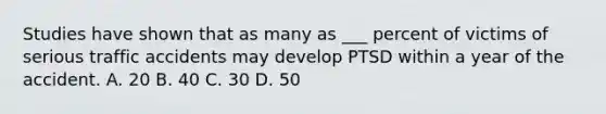 Studies have shown that as many as ___ percent of victims of serious traffic accidents may develop PTSD within a year of the accident. A. 20 B. 40 C. 30 D. 50