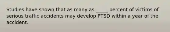 Studies have shown that as many as _____ percent of victims of serious traffic accidents may develop PTSD within a year of the accident.