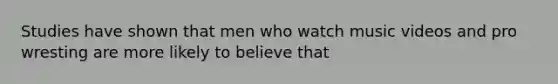 Studies have shown that men who watch music videos and pro wresting are more likely to believe that