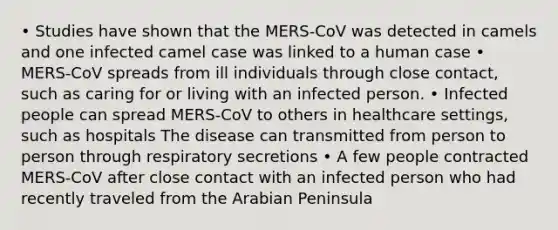 • Studies have shown that the MERS-CoV was detected in camels and one infected camel case was linked to a human case • MERS-CoV spreads from ill individuals through close contact, such as caring for or living with an infected person. • Infected people can spread MERS-CoV to others in healthcare settings, such as hospitals The disease can transmitted from person to person through respiratory secretions • A few people contracted MERS-CoV after close contact with an infected person who had recently traveled from the Arabian Peninsula