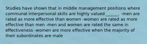 Studies have shown that in middle management positions where communal interpersonal skills are highly valued ______. -men are rated as more effective than women -women are rated as more effective than men -men and women are rated the same in effectiveness -women are more effective when the majority of their subordinates are male