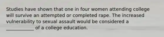 Studies have shown that one in four women attending college will survive an attempted or completed rape. The increased vulnerability to sexual assault would be considered a ____________ of a college education.