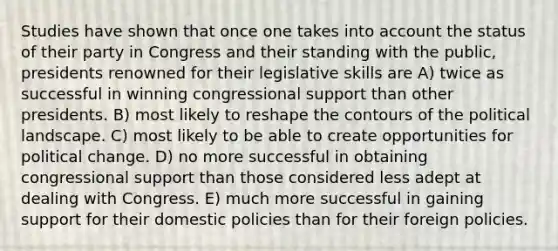 Studies have shown that once one takes into account the status of their party in Congress and their standing with the public, presidents renowned for their legislative skills are A) twice as successful in winning congressional support than other presidents. B) most likely to reshape the contours of the political landscape. C) most likely to be able to create opportunities for political change. D) no more successful in obtaining congressional support than those considered less adept at dealing with Congress. E) much more successful in gaining support for their domestic policies than for their foreign policies.