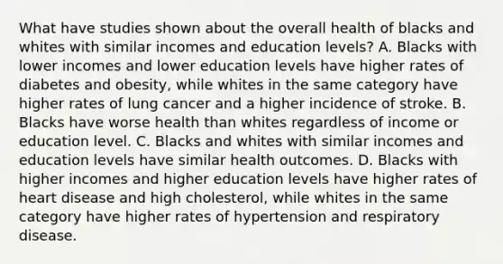 What have studies shown about the overall health of blacks and whites with similar incomes and education levels? A. Blacks with lower incomes and lower education levels have higher rates of diabetes and obesity, while whites in the same category have higher rates of lung cancer and a higher incidence of stroke. B. Blacks have worse health than whites regardless of income or education level. C. Blacks and whites with similar incomes and education levels have similar health outcomes. D. Blacks with higher incomes and higher education levels have higher rates of heart disease and high cholesterol, while whites in the same category have higher rates of hypertension and respiratory disease.