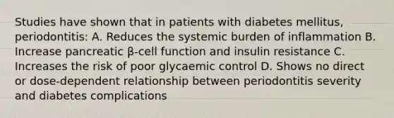 Studies have shown that in patients with diabetes mellitus, periodontitis: A. Reduces the systemic burden of inflammation B. Increase pancreatic β-cell function and insulin resistance C. Increases the risk of poor glycaemic control D. Shows no direct or dose-dependent relationship between periodontitis severity and diabetes complications