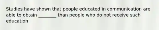 Studies have shown that people educated in communication are able to obtain ________ than people who do not receive such education