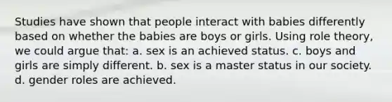 Studies have shown that people interact with babies differently based on whether the babies are boys or girls. Using role theory, we could argue that: a. sex is an achieved status. c. boys and girls are simply different. b. sex is a master status in our society. d. gender roles are achieved.