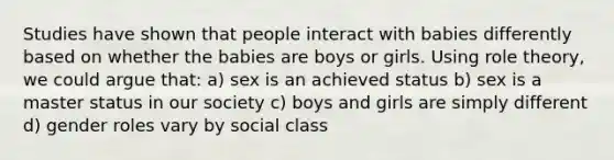 Studies have shown that people interact with babies differently based on whether the babies are boys or girls. Using role theory, we could argue that: a) sex is an achieved status b) sex is a master status in our society c) boys and girls are simply different d) gender roles vary by social class