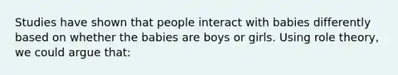 Studies have shown that people interact with babies differently based on whether the babies are boys or girls. Using role theory, we could argue that: