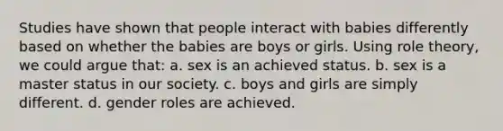 Studies have shown that people interact with babies differently based on whether the babies are boys or girls. Using role theory, we could argue that: a. sex is an achieved status. b. sex is a master status in our society. c. boys and girls are simply different. d. gender roles are achieved.