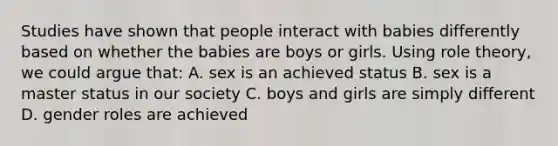 Studies have shown that people interact with babies differently based on whether the babies are boys or girls. Using role theory, we could argue that: A. sex is an achieved status B. sex is a master status in our society C. boys and girls are simply different D. gender roles are achieved