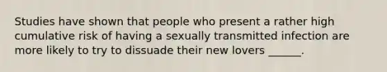 Studies have shown that people who present a rather high cumulative risk of having a sexually transmitted infection are more likely to try to dissuade their new lovers ______.