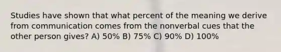 Studies have shown that what percent of the meaning we derive from communication comes from the nonverbal cues that the other person gives? A) 50% B) 75% C) 90% D) 100%