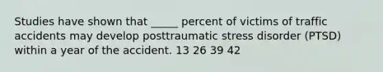 Studies have shown that _____ percent of victims of traffic accidents may develop posttraumatic stress disorder (PTSD) within a year of the accident. 13 26 39 42