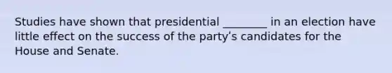 Studies have shown that presidential ________ in an election have little effect on the success of the partyʹs candidates for the House and Senate.