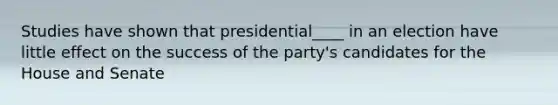 Studies have shown that presidential____ in an election have little effect on the success of the party's candidates for the House and Senate