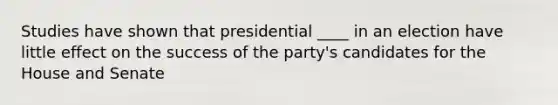 Studies have shown that presidential ____ in an election have little effect on the success of the party's candidates for the House and Senate