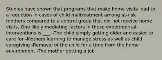 Studies have shown that programs that make home visits lead to a reduction in cases of child maltreatment among at-risk mothers compared to a control group that did not receive home visits. One likely mediating factors in these experimental interventions is ___. -The child simply getting older and easier to care for -Mothers learning to manage stress as well as child caregiving -Removal of the child for a time from the home environment -The mother getting a job