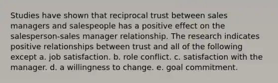 Studies have shown that reciprocal trust between sales managers and salespeople has a positive effect on the salesperson-sales manager relationship. The research indicates positive relationships between trust and all of the following except a. job satisfaction. b. role conflict. c. satisfaction with the manager. d. a willingness to change. e. goal commitment.