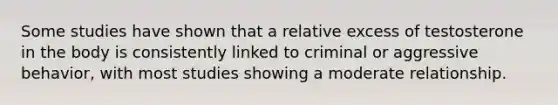 Some studies have shown that a relative excess of testosterone in the body is consistently linked to criminal or aggressive behavior, with most studies showing a moderate relationship.