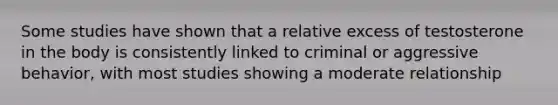 Some studies have shown that a relative excess of testosterone in the body is consistently linked to criminal or aggressive behavior, with most studies showing a moderate relationship