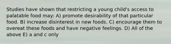 Studies have shown that restricting a young child's access to palatable food may: A) promote desirability of that particular food. B) increase disinterest in new foods. C) encourage them to overeat these foods and have negative feelings. D) All of the above E) a and c only