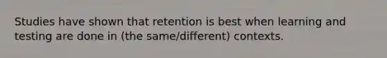 Studies have shown that retention is best when learning and testing are done in (the same/different) contexts.