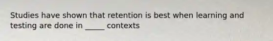 Studies have shown that retention is best when learning and testing are done in _____ contexts