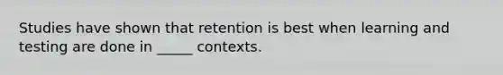 Studies have shown that retention is best when learning and testing are done in _____ contexts.