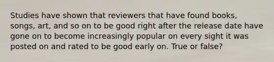 Studies have shown that reviewers that have found books, songs, art, and so on to be good right after the release date have gone on to become increasingly popular on every sight it was posted on and rated to be good early on. True or false?