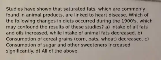 Studies have shown that saturated fats, which are commonly found in animal products, are linked to heart disease. Which of the following changes in diets occurred during the 1900's, which may confound the results of these studies? a) Intake of all <a href='https://www.questionai.com/knowledge/kFtRJhfkoe-fats-and-oils' class='anchor-knowledge'>fats and oils</a> increased, while intake of animal fats decreased. b) Consumption of cereal grains (corn, oats, wheat) decreased. c) Consumption of sugar and other sweeteners increased significantly. d) All of the above.