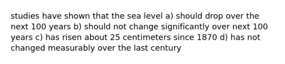 studies have shown that the sea level a) should drop over the next 100 years b) should not change significantly over next 100 years c) has risen about 25 centimeters since 1870 d) has not changed measurably over the last century