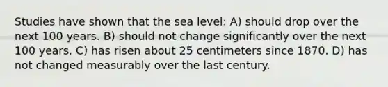 Studies have shown that the sea level: A) should drop over the next 100 years. B) should not change significantly over the next 100 years. C) has risen about 25 centimeters since 1870. D) has not changed measurably over the last century.