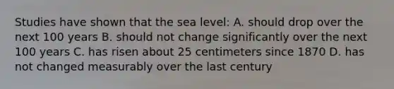 Studies have shown that the sea level: A. should drop over the next 100 years B. should not change significantly over the next 100 years C. has risen about 25 centimeters since 1870 D. has not changed measurably over the last century